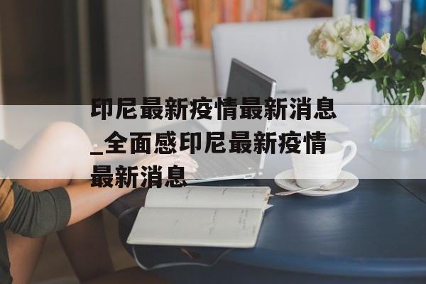 印尼最新疫情最新消息_全面感印尼最新疫情最新消息 印尼最新疫情最新消息_全面感印尼最新疫情最新消息